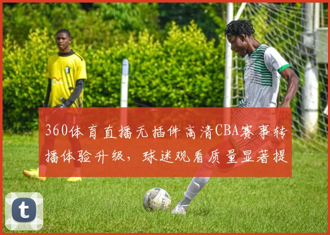 360体育直播无插件高清CBA赛事转播体验升级，球迷观看质量显著提升